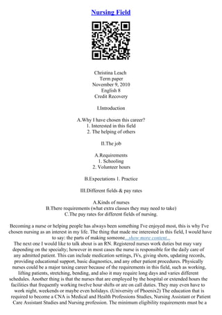 Nursing Field
Christina Leach
Term paper
November 9, 2010
English 8
Credit Recovery
I.Introduction
A.Why I have chosen this career?
1. Interested in this field
2. The helping of others
II.The job
A.Requirements
1. Schooling
2. Volunteer hours
B.Expectations 1. Practice
III.Different fields & pay rates
A.Kinds of nurses
B.There requirements (what extra classes they may need to take)
C.The pay rates for different fields of nursing.
Becoming a nurse or helping people has always been something I've enjoyed most, this is why I've
chosen nursing as an interest in my life. The thing that made me interested in this field, I would have
to say: the parts of making someone...show more content...
The next one I would like to talk about is an RN. Registered nurses work duties but may vary
depending on the specialty; however in most cases the nurse is responsible for the daily care of
any admitted patient. This can include medication settings, IVs, giving shots, updating records,
providing educational support, basic diagnostics, and any other patient procedures. Physically
nurses could be a major taxing career because of the requirements in this field, such as working,
lifting patients, stretching, bending, and also it may require long days and varies different
schedules. Another thing is that the nurses that are employed by the hospital or extended hours the
facilities that frequently working twelve hour shifts or are on call duties. They may even have to
work night, weekends or maybe even holidays. (University of Phoenix2) The education that is
required to become a CNA is Medical and Health Professions Studies, Nursing Assistant or Patient
Care Assistant Studies and Nursing profession. The minimum eligibility requirements must be a
 