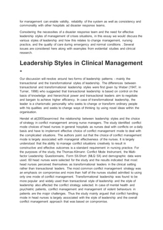 for management can enable validity, reliability of the system as well as consistency and
commonality with other hospitals ad disaster response teams.
Considering the necessities of a disaster response team and the need for effective
leadership styles of management of crises situations, in this essay we would discuss the
various styles of leadership and how this relates to change management, nursing
practice, and the quality of care during emergency and normal conditions . Several
issues are considered here along with examples from evidential studies and clinical
research.
Leadership Styles in Clinical Management
-
Our discussion will revolve around two forms of leadership patterns - mainly the
transactional and the transformational styles of leadership. The differences between
transactional and transformational leadership styles were first given by Weber (1947, in
Turner, 1998) who suggested that transactional leadership is based on control on the
basis of knowledge and hierarchical power and transactional leaders aim to negotiate
and bargain to achieve higher efficiency. In case of transformational leadership, the
leader is a charismatic personality who seeks to change or transform ordinary people
with his qualities and seeks to change ways of thinking by using novel ideas within the
organisation.
Hendel et al(2005)examined the relationship between leadership styles and the choice
of strategy in conflict management among nurse managers. The study identified conflict
mode choices of head nurses in general hospitals as nurses deal with conflicts on a daily
basis and have to implement effective choice of conflict management mode to deal with
the complicated situations. The authors point out that the choice of conflict management
mode is largely associated with managerial effectiveness of the nurses. It is largely
understood that the ability to manage conflict situations creatively to result in
constructive and effective outcomes is a standard requirement in nursing practice. For
the purposes of the study, the Thomas-Kilmann Conflict Mode Instrument, the Multi-
factor Leadership Questionnaire, Form 5X-Short (MLQ 5X) and demographic data were
used. 60 head nurses were selected for the study and the results indicated that most
head nurses perceived themselves as transformational leaders in the clinical setting
rather than transactional leaders. The most common conflict management strategy was
an emphasis on compromise and more than half of the nurses studied admitted to using
only one mode of conflict management. Transformational leadership was found to be
more popular and widely used than transactional style of leadership and the style of
leadership also affected the conflict strategy selected. In case of mental health and
psychiatric patients, conflict management and management of violent behaviours in
patients are the major challenges. Thus the study mainly argued that conflict handling
mode in head nurses is largely associated with the style of leadership and the overall
conflict management approach that was based on compromise.
 
