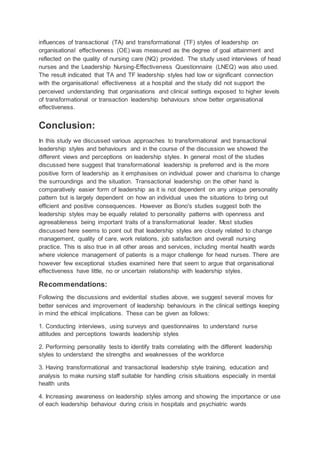influences of transactional (TA) and transformational (TF) styles of leadership on
organisational effectiveness (OE) was measured as the degree of goal attainment and
reflected on the quality of nursing care (NQ) provided. The study used interviews of head
nurses and the Leadership Nursing-Effectiveness Questionnaire (LNEQ) was also used.
The result indicated that TA and TF leadership styles had low or significant connection
with the organisational effectiveness at a hospital and the study did not support the
perceived understanding that organisations and clinical settings exposed to higher levels
of transformational or transaction leadership behaviours show better organisational
effectiveness.
Conclusion:
In this study we discussed various approaches to transformational and transactional
leadership styles and behaviours and in the course of the discussion we showed the
different views and perceptions on leadership styles. In general most of the studies
discussed here suggest that transformational leadership is preferred and is the more
positive form of leadership as it emphasises on individual power and charisma to change
the surroundings and the situation. Transactional leadership on the other hand is
comparatively easier form of leadership as it is not dependent on any unique personality
pattern but is largely dependent on how an individual uses the situations to bring out
efficient and positive consequences. However as Bono's studies suggest both the
leadership styles may be equally related to personality patterns with openness and
agreeableness being important traits of a transformational leader. Most studies
discussed here seems to point out that leadership styles are closely related to change
management, quality of care, work relations, job satisfaction and overall nursing
practice. This is also true in all other areas and services, including mental health wards
where violence management of patients is a major challenge for head nurses. There are
however few exceptional studies examined here that seem to argue that organisational
effectiveness have little, no or uncertain relationship with leadership styles.
Recommendations:
Following the discussions and evidential studies above, we suggest several moves for
better services and improvement of leadership behaviours in the clinical settings keeping
in mind the ethical implications. These can be given as follows:
1. Conducting interviews, using surveys and questionnaires to understand nurse
attitudes and perceptions towards leadership styles
2. Performing personality tests to identify traits correlating with the different leadership
styles to understand the strengths and weaknesses of the workforce
3. Having transformational and transactional leadership style training, education and
analysis to make nursing staff suitable for handling crisis situations especially in mental
health units
4. Increasing awareness on leadership styles among and showing the importance or use
of each leadership behaviour during crisis in hospitals and psychiatric wards
 