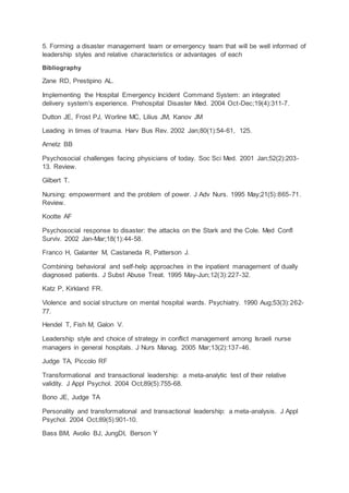 5. Forming a disaster management team or emergency team that will be well informed of
leadership styles and relative characteristics or advantages of each
Bibliography
Zane RD, Prestipino AL.
Implementing the Hospital Emergency Incident Command System: an integrated
delivery system's experience. Prehospital Disaster Med. 2004 Oct-Dec;19(4):311-7.
Dutton JE, Frost PJ, Worline MC, Lilius JM, Kanov JM
Leading in times of trauma. Harv Bus Rev. 2002 Jan;80(1):54-61, 125.
Arnetz BB
Psychosocial challenges facing physicians of today. Soc Sci Med. 2001 Jan;52(2):203-
13. Review.
Gilbert T.
Nursing: empowerment and the problem of power. J Adv Nurs. 1995 May;21(5):865-71.
Review.
Kootte AF
Psychosocial response to disaster: the attacks on the Stark and the Cole. Med Confl
Surviv. 2002 Jan-Mar;18(1):44-58.
Franco H, Galanter M, Castaneda R, Patterson J.
Combining behavioral and self-help approaches in the inpatient management of dually
diagnosed patients. J Subst Abuse Treat. 1995 May-Jun;12(3):227-32.
Katz P, Kirkland FR.
Violence and social structure on mental hospital wards. Psychiatry. 1990 Aug;53(3):262-
77.
Hendel T, Fish M, Galon V.
Leadership style and choice of strategy in conflict management among Israeli nurse
managers in general hospitals. J Nurs Manag. 2005 Mar;13(2):137-46.
Judge TA, Piccolo RF
Transformational and transactional leadership: a meta-analytic test of their relative
validity. J Appl Psychol. 2004 Oct;89(5):755-68.
Bono JE, Judge TA
Personality and transformational and transactional leadership: a meta-analysis. J Appl
Psychol. 2004 Oct;89(5):901-10.
Bass BM, Avolio BJ, JungDI, Berson Y
 