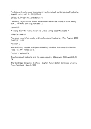 Predicting unit performance by assessing transformational and transactional leadership.
J Appl Psychol. 2003 Apr;88(2):207-18.
Stordeur S, D'Hoore W, Vanderberghe C.
Leadership, organizational stress, and emotional exhaustion among hospital nursing
staff. J Adv Nurs. 2001 Aug;35(4):533-42.
Laurent CL
A nursing theory for nursing leadership. J Nurs Manag. 2000 Mar;8(2):83-7.
Judge TA, Bono JE
Five-factor model of personality and transformational leadership. J Appl Psychol. 2000
Oct;85(5):751-65.
Kleinman C
The relationship between managerial leadership behaviors and staff nurse retention.
Hosp Top. 2004 Fall;82(4):2-9.
Dunham J, Klafehn KA.
Transformational leadership and the nurse executive. J Nurs Adm. 1990 Apr;20(4):28-
34.
The Cambridge Companion to Weber ~Stephen Turner (Editor) Cambridge University
Press Paperback - June 3, 1998
 