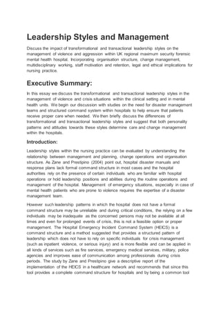 Leadership Styles and Management
Discuss the impact of transformational and transactional leadership styles on the
management of violence and aggression within UK regional maximum security forensic
mental health hospital. Incorporating organisation structure, change management,
multidisciplinary working, staff motivation and retention, legal and ethical implications for
nursing practice.
Executive Summary:
In this essay we discuss the transformational and transactional leadership styles in the
management of violence and crisis situations within the clinical setting and in mental
health units. We begin our discussion with studies on the need for disaster management
teams and structured command system within hospitals to help ensure that patients
receive proper care when needed. We then briefly discuss the differences of
transformational and transactional leadership styles and suggest that both personality
patterns and attitudes towards these styles determine care and change management
within the hospitals.
Introduction:
Leadership styles within the nursing practice can be evaluated by understanding the
relationship between management and planning, change operations and organisation
structure. As Zane and Prestipino (2004) point out, hospital disaster manuals and
response plans lack formal command structure in most cases and the hospital
authorities rely on the presence of certain individuals who are familiar with hospital
operations or hold leadership positions and abilities during the routine operations and
management of the hospital. Management of emergency situations, especially in case of
mental health patients who are prone to violence requires the expertise of a disaster
management team.
However such leadership patterns in which the hospital does not have a formal
command structure may be unreliable and during critical conditions, the relying on a few
individuals may be inadequate as the concerned persons may not be available at all
times and even for prolonged events of crisis, this is not a feasible option or proper
management. The Hospital Emergency Incident Command System (HEICS) is a
command structure and a method suggested that provides a structured pattern of
leadership which does not have to rely on specific individuals for crisis management
(such as inpatient violence, or serious injury) and is more flexible and can be applied in
all kinds of services such as fire services, emergency medical services, military, police
agencies and improves ease of communication among professionals during crisis
periods. The study by Zane and Prestipino give a descriptive report of the
implementation of the HEICS in a healthcare network and recommends that since this
tool provides a complete command structure for hospitals and by being a common tool
 