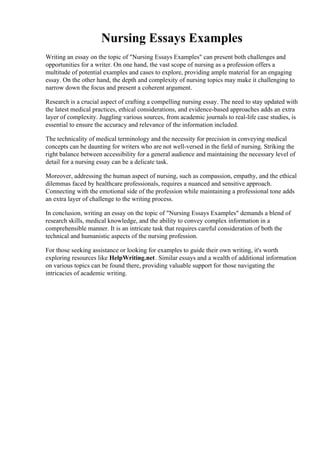 Nursing Essays Examples
Writing an essay on the topic of "Nursing Essays Examples" can present both challenges and
opportunities for a writer. On one hand, the vast scope of nursing as a profession offers a
multitude of potential examples and cases to explore, providing ample material for an engaging
essay. On the other hand, the depth and complexity of nursing topics may make it challenging to
narrow down the focus and present a coherent argument.
Research is a crucial aspect of crafting a compelling nursing essay. The need to stay updated with
the latest medical practices, ethical considerations, and evidence-based approaches adds an extra
layer of complexity. Juggling various sources, from academic journals to real-life case studies, is
essential to ensure the accuracy and relevance of the information included.
The technicality of medical terminology and the necessity for precision in conveying medical
concepts can be daunting for writers who are not well-versed in the field of nursing. Striking the
right balance between accessibility for a general audience and maintaining the necessary level of
detail for a nursing essay can be a delicate task.
Moreover, addressing the human aspect of nursing, such as compassion, empathy, and the ethical
dilemmas faced by healthcare professionals, requires a nuanced and sensitive approach.
Connecting with the emotional side of the profession while maintaining a professional tone adds
an extra layer of challenge to the writing process.
In conclusion, writing an essay on the topic of "Nursing Essays Examples" demands a blend of
research skills, medical knowledge, and the ability to convey complex information in a
comprehensible manner. It is an intricate task that requires careful consideration of both the
technical and humanistic aspects of the nursing profession.
For those seeking assistance or looking for examples to guide their own writing, it's worth
exploring resources like HelpWriting.net. Similar essays and a wealth of additional information
on various topics can be found there, providing valuable support for those navigating the
intricacies of academic writing.
Nursing Essays ExamplesNursing Essays Examples
 