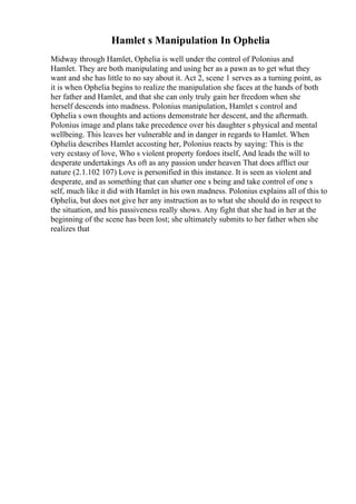 Hamlet s Manipulation In Ophelia
Midway through Hamlet, Ophelia is well under the control of Polonius and
Hamlet. They are both manipulating and using her as a pawn as to get what they
want and she has little to no say about it. Act 2, scene 1 serves as a turning point, as
it is when Ophelia begins to realize the manipulation she faces at the hands of both
her father and Hamlet, and that she can only truly gain her freedom when she
herself descends into madness. Polonius manipulation, Hamlet s control and
Ophelia s own thoughts and actions demonstrate her descent, and the aftermath.
Polonius image and plans take precedence over his daughter s physical and mental
wellbeing. This leaves her vulnerable and in danger in regards to Hamlet. When
Ophelia describes Hamlet accosting her, Polonius reacts by saying: This is the
very ecstasy of love, Who s violent property fordoes itself, And leads the will to
desperate undertakings As oft as any passion under heaven That does afflict our
nature (2.1.102 107) Love is personified in this instance. It is seen as violent and
desperate, and as something that can shatter one s being and take control of one s
self, much like it did with Hamlet in his own madness. Polonius explains all of this to
Ophelia, but does not give her any instruction as to what she should do in respect to
the situation, and his passiveness really shows. Any fight that she had in her at the
beginning of the scene has been lost; she ultimately submits to her father when she
realizes that
 
