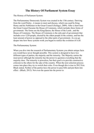 The History Of Parliament System Essay
The History of Parliament System:
The Parliamentary Democratic System was created in the 13th century. Deriving
from the word Parley , it means to meet and discuss, which was used by King
Henry and his Noblemen in the Great Council (Szilagyi, 2009). After a short time
the Great Council became the House of Commons, which includes three forms of
government. The forms are the King/Queen, the House of the Lords , and the
House of Commons. The House of Commons is the only part of government that
includes over 1220 people, elected by the eldest people in the country, and has the
least amount of power as opposed to the other parts of government. As you go
deeper into how these systems work you began to realize the evolution of it all.
The Parliamentary System:
When you dive into the research of Parliamentary Systems you obtain unique facts
you would have never thought possible. This system is designed to have two
different types of parties; the majority and the minority. The Majority carries the
most power although the minority has the power to question everything that the
majority does. The minority is powerless, but their goal is to provide constructive
criticism to the others for the sake of the country. When the next selection process
comes into place they try to switch their roles. Even though this is true in 2012 Eric
Black stated, Neither of the parties have the power to pass bills and put them into
effect . (Black, 2012). Not even the queen has the power to
 