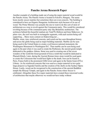 Pancho Arena Research Paper
Another example of a building made out of using the major material wood would be
the Pancho Arena. The Pancho Arena is located in FelcsГєt, Hungary. The arena
hosts mostly soccer matches but sometimes there are even concerts. The building is
considered to have an Organic Hungarian Architecture style because of its use of
wood. The Prime Minister was actually the one to want to do this sort of style of
architecture as a way to revolt against the Communist party. This would be considered
revolting because of the communist party only like Brutalistic architecture. The
architects behind this beautiful stadium are TamГЎs Dobrosi and Imre Makovecz. In
plain view, the roof was built in rectangular segments, with each section being self
supporting.... Show more content on Helpwriting.net ...
Marble, stone, iron, reinforced concrete, and wood can bee seen throughout history
and across the globe being used as major building materials. Marble can be seen
being used in the United States to create a well known national monument, the
Washington Monument in Washington D.C. Then marble can be seen being used
again in the past when it was used to create the Parthenon, the ancient greek temple
dedicated to the goddess Athena. Stone was used in creating one of the seven
wonders of the world the Great pyramid of Giza a tomb that would be dedicated to
Pharaoh Khufu. Later, during the Ancient Roman times stone would be used again
to create the Colosseum that would host fights to the death. Iron can be found in
Paris, France both in the prominent Eiffel tower and again in the Sainte GeneviГЁve
Library. As for reinforced concrete that was used as a major material in two quite
large projects La Sagrada Familia and the creation of the shells on the Sydney Opera
House. Lastly, wood can be recognized in the construction of the ancient Buddhist
temple the Horyuji Temple, and again in the Pancho Arena where Soccer is
celebrated. Altogether these five major materials have created these renowned works
of architecture that maybe otherwise we would not have today without
 