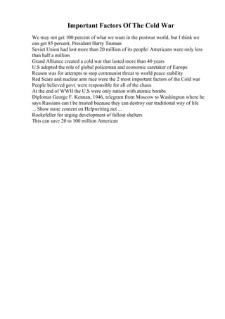 Important Factors Of The Cold War
We may not get 100 percent of what we want in the postwar world, but I think we
can get 85 percent, President Harry Truman
Soviet Union had lost more than 20 million of its people/ Americans were only less
than half a million
Grand Alliance created a cold war that lasted more than 40 years
U.S adopted the role of global policeman and economic caretaker of Europe
Reason was for attempts to stop communist threat to world peace stability
Red Scare and nuclear arm race were the 2 most important factors of the Cold war
People believed govt. were responsible for all of the chaos
At the end of WWII the U.S were only nation with atomic bombs
Diplomat George F. Kennan, 1946, telegram from Moscow to Washington where he
says Russians can t be trusted because they can destroy our traditional way of life
... Show more content on Helpwriting.net ...
Rockefeller for urging development of fallout shelters
This can save 20 to 100 million American
 