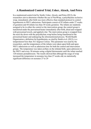 A Randomized Control Trial, Usher, Alcock, And Petra
In a randomized control trial by Smith, Usher, Alcock, and Petra (2013), the
researchers aim to determine whether the use of NeoWrap, a polyethylene occlusive
wrap, immediately after birth was more effective than standard protocol to control
hypothermia in NICU admissions. Participants consist of 92 infants under 27 weeks
of gestation and 44 infants less than 30 weeks gestation. The infants are randomly
assigned to be in either the control or the intervention group; the control group is
transferred under the prewarmed heater immediately after birth, dried and wrapped
with prewarmed towels, and applied a hat. The intervention group is wrapped from
the neck the down with the polyethylene wrap before being transferred to the
prewarmed heater and undergoing the aforementioned process. World Health
Organization s definition for hypothermia, as cited by Smith et al. (2013), is a
temperatureof less than 36.5 degrees Celsius. This parameter was used by the
researchers, and the temperatures of the infants were taken upon birth and upon
NICU admissions as well as admission time for both the control and intervention
groups. The temperature was taken axillary on the infantat birth, upon admission to
the NICU and every 30 minutes using a digital thermometer until the infant reached
120 minutes postadmission. The results showed that although the usage of wrap
increased the temperature in neonates less than 27 weeks old, no statistically
significant difference on neonates 27 to 29
 