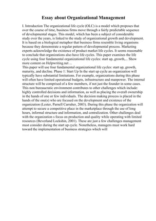 Essay about Organizational Management
I. Introduction The organizational life cycle (OLC) is a model which proposes that
over the course of time, business firms move through a fairly predictable sequence
of developmental stages. This model, which has been a subject of considerable
study over the years, is linked to the study of organizational growth and development.
It is based on a biological metaphor that business firms resemble living organisms
because they demonstrate a regular pattern of developmental process. Marketing
experts acknowledge the existence of product market life cycles. It seems reasonable
to conclude that organizations also have life cycles. This paper examines the life
cycle using four fundamental organizational life cycles: start up, growth,... Show
more content on Helpwriting.net ...
This paper will use four fundamental organizational life cycles: start up, growth,
maturity, and decline. Phase 1: Start Up In the start up cycle an organization will
typically have substantial limitations. For example, organizations during this phase
will often have limited operational budgets, infrastructure and manpower. The internal
structure will be comprised of a few members, if not just the founder in some cases.
This non bureaucratic environment contributes to other challenges which include:
highly controlled decisions and information, as well as placing the overall ownership
in the hands of one or few individuals. The decision making process is placed in the
hands of the one(s) who are focused on the development and existence of the
organization (Lester, Parnell Carraher, 2003). During this phase the organization will
attempt to secure a competitive place in the marketplace through the use of long
hours, informal structure and information, and centralization. Other challenges deal
with the organization s focus on production and quality while operating with limited
resources (Beverland Lockshin, 2001). These are just a few challenges management
must consider during the start up cycle. Nonetheless, managers must work hard
toward the implementation of business strategies which will
 