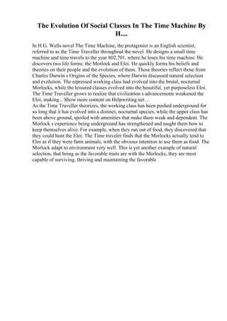 The Evolution Of Social Classes In The Time Machine By
H....
In H.G. Wells novel The Time Machine, the protagonist is an English scientist,
referred to as the Time Traveller throughout the novel. He designs a small time
machine and time travels to the year 802,701, where he loses his time machine. He
discovers two life forms: the Morlock and Eloi. He quickly forms his beliefs and
theories on their people and the evolution of them. These theories reflect those from
Charles Darwin s Origins of the Species, where Darwin discussed natural selection
and evolution. The repressed working class had evolved into the brutal, nocturnal
Morlocks, while the leisured classes evolved into the beautiful, yet purposeless Eloi.
The Time Traveller grows to realize that civilization s advancements weakened the
Eloi, making... Show more content on Helpwriting.net ...
As the Time Traveller theorizes, the working class has been pushed underground for
so long that it has evolved into a distinct, nocturnal species, while the upper class has
been above ground, spoiled with amenities that make them weak and dependent. The
Morlock s experience being underground has strengthened and taught them how to
keep themselves alive. For example, when they ran out of food, they discovered that
they could hunt the Eloi. The Time traveler finds that the Morlocks actually tend to
Eloi as if they were farm animals, with the obvious intention to use them as food. The
Morlock adapt to environment very well. This is yet another example of natural
selection, that being as the favorable traits are with the Morlocks, they are most
capable of surviving, thriving and maintaining the favorable
 