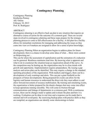 Contingency Planning
Contingency Planning
Kimberlea Penney
AIU Online
February 10, 2013
Prof. R. Rodriguez
ABSTRACT
Contingency planning is an effective back up plan to any situation that requires an
alternative course of action for the outcome of a common goal. There are several
steps involved in contingency planning and these steps prepare for the strategic
planning process to come to full effectiveness for a facility. A full plan for a facility
allows for immediate resolutions for managing and addressing the issues as they
come into view or if markers are assigned to allow for a sense of prior knowledge.
Contingency Planning When an organization begins to address plans for future
development, there is a chance to develop some ideas of what ... Show more content
on Helpwriting.net ...
This can be where the assessment of capitalization and the estimation of a reduction
can be garnered. Readiness maintains lead time. By knowing what is apparent and
what to do to counteract the situation keep an organization ahead of the curve. As
the competition may be heating up, the organization may be in close trends with
growth and opportunity. Implementation requires preparedness. By issuing a gap
analysis and action plan can be identified. This may require a change in the standard
operating procedures of the organization. With markers and triggers, there can be a
development of early warnings and alerts. This can put a giant foothold on the
prospects of future developments. Being prepared for events can allow for the
logistics and human resources to understand the direct role they must adhere to and
allow forward movement of resource mobilization. By training and simulating events,
the organization is better prepared for the drastic changes that may come into effect
to keep operations running smoothly. This will come to fruition through
communications and linkage of departments in a common goal. With a continuous
review, there can be changes made to update and evaluate the plan and how it is
working. Evaluation can be done in real time and a response can be made that is
rational and will avoid panic. By exercising backup plans with practice drills as they
are compiled, an organization can identify some shortcomings to better
 