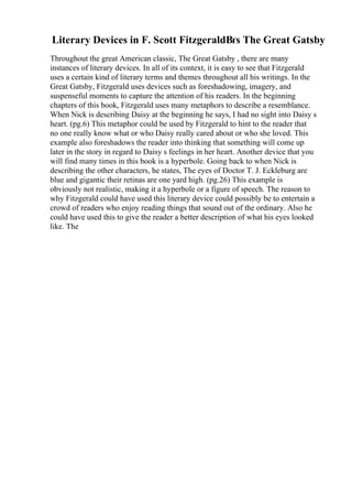 Literary Devices in F. Scott FitzgeraldВґs The Great Gatsby
Throughout the great American classic, The Great Gatsby , there are many
instances of literary devices. In all of its context, it is easy to see that Fitzgerald
uses a certain kind of literary terms and themes throughout all his writings. In the
Great Gatsby, Fitzgerald uses devices such as foreshadowing, imagery, and
suspenseful moments to capture the attention of his readers. In the beginning
chapters of this book, Fitzgerald uses many metaphors to describe a resemblance.
When Nick is describing Daisy at the beginning he says, I had no sight into Daisy s
heart. (pg.6) This metaphor could be used by Fitzgerald to hint to the reader that
no one really know what or who Daisy really cared about or who she loved. This
example also foreshadows the reader into thinking that something will come up
later in the story in regard to Daisy s feelings in her heart. Another device that you
will find many times in this book is a hyperbole. Going back to when Nick is
describing the other characters, he states, The eyes of Doctor T. J. Eckleburg are
blue and gigantic their retinas are one yard high. (pg.26) This example is
obviously not realistic, making it a hyperbole or a figure of speech. The reason to
why Fitzgerald could have used this literary device could possibly be to entertain a
crowd of readers who enjoy reading things that sound out of the ordinary. Also he
could have used this to give the reader a better description of what his eyes looked
like. The
 