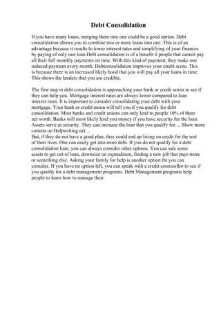 Debt Consolidation
If you have many loans, merging them into one could be a good option. Debt
consolidation allows you to combine two or more loans into one. This is of an
advantage because it results to lower interest rates and simplifying of your finances
by paying of only one loan.Debt consolidation is of a benefit ti people that cannot pay
all their full monthly payments on time. With this kind of payment, they make one
reduced payment every month. Debtconsolidation improves your credit score. This
is because there is an increased likely hood that you will pay all your loans in time.
This shows the lenders that you are credible.
The first step in debt consolidation is approaching your bank or credit union to see if
they can help you. Mortgage interest rates are always lower compared to loan
interest rates. It is important to consider consolidating your debt with your
mortgage. Your bank or credit union will tell you if you qualify for debt
consolidation. Most banks and credit unions can only lend to people 10% of there
net worth. Banks will most likely lend you money if you have security for the loan.
Assets serve as security. They can increase the loan that you qualify for.... Show more
content on Helpwriting.net ...
But, if they do not have a good plan, they could end up living on credit for the rest
of their lives. One can easily get into more debt. If you do not qualify for a debt
consolidation loan, you can always consider other options. You can sale some
assets to get out of loan, downsize on expenditure, finding a new job that pays more
or something else. Asking your family for help is another option tht you can
consider. If you have no option left, you can speak with a credit counssellor to see if
you qualify for a debt management programs. Debt Management programs help
people to learn how to manage their
 