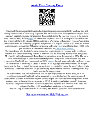 Acute Care Nursing Essay
The aim of this assignment is to critically discuss the nursing assessment individualised care and
nursing interventions of the acutely ill patient. The patient discussed developed severe sepsis due to
a urinary tract infection and her condition deteriorated during the recovery process in the nurse's
care. Lovick (2009) defines sepsis 'as a known or suspected infection accompanied by evidence of
two or more of the SIRS criteria'. SIRS is outlined as a 'systemic inflammatory response' consisting
of two or more of the following symptoms 'temperature >38 degrees Celsius or 90 beats per minute,
respiratory rates greater than 20 breaths per minute and white blood count higher than 12,000 cells
per microliter or lower than 4000 cells per...show more content...
The nurse found Mrs Smith to be tachypnoeic, her respirations were recorded as 24 breaths per
minute it was observed as being fast and it appeared that her accessory muscles were being used.
Mrs Smith's pallor also appeared flushed and her saturations were documented as 93%. The nurse
used the stethoscope to check for wheeze the patient's lungs were clear and chest rise was
symmetrical. Mrs Smith was commenced on 100% oxygen through a non–rebreathe mask, oxygen as
an intervention is necessary as Creed & Spiers (2010) highlight 'metabolic demand for oxygen
throughout the body is hugely increased by sepsis and is essential to ensure the supply of oxygen is
maximized' .The nurse monitored the patient closely because in her confused state the patient may
try to remove the oxygen mask.
An evaluation of Mrs Smith circulation was the next step carried out by the nurse, as in the
breathing assessment Mrs Smith pallor was noted as being flushed and the patient appeared
confused this could be associated with poor cardiac output. The nurse recorded the patient's blood
pressure using a dinamap it was measured at 88/50, it was then rechecked manually to ensure
accuracy. The pulse was checked manually for rate and rhythm it was recorded as 98 beats per
minute. Capillary refill was checked, was found to be normal.
The next step of the framework is disability. Mrs Smith's conscious level was measured
Get more content on HelpWriting.net
 
