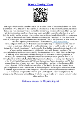 What Is Nursing? Essay
Nursing is universal in the sense that nurses can be found almost in all countries around the world
(Henderson, 1978). They are in the hospitals, in school clinics, in the community centres, residential
homes and even play major roles in some of the popular soap operas in television. There are even
television shows that mainly revolve around nurses and which chronicles what they do at work –
both the positive and the negative. It is one of the most visible and easily identifiable occupations as
compared for example to other occupations such as engineers, managers or even pharmacists,
medical technologists and other health related occupations. This is partly because of what nurses do
and most especially how nurses look – with some still...show more content...
The salient point in Henderson's definition is describing the duty of a nurse as one that cares or
assists an individual whether sick or well in obtaining a state of health in order to live an
independent lifestyle (paraphrased). Henderson also described the independent and dependent role
of nurses and the importance of a collaborative work with the other members of the
multi–disciplinary health care team especially the doctors (Henderson, 1966). The Royal College
of Nursing, on the other hand, described nursing as the utilization of clinical judgement in
extending the care necessary for the people to maintain and achieve an optimum state of life
throughout their lifetime (RCN, 2003). Other significant definitions of nursing were those given
by the World Health Organization (WHO) and the American Nurses Association (ANA). The
roles and functions of nurses have a very fascinating history and have evolved since the 19th
century. Landale (1895), in her letter to the editor of the Nursing Record and Hospital World
gave us a glimpse of what a nurse should be during that period. Referring to a nurse as a woman
in uniform, it gave us an idea that nursing was a female dominated vocation and not to be treated
as an economical occupation for financial gain. Landale (1895) placed an emphasis on the
characteristic of being a servant and being devoted to service in order to be a nurse who was worthy
of the uniform. The
Get more content on HelpWriting.net
 