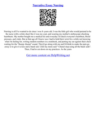 Narrative Essay Nursing
Nursing is all I've wanted to do since i was 8–years old. I was the little girl who would pretend to be
the nurse with a white sheet like it was my coat, and wearing my mother's stethoscope checking
heartbeats. My mother bought me a medical kit and everyday i'd check everyone's heartbeat, blood
pressure, and vitals. But at that age all I knew was i had to hold their wrist for a while not knowing
what i'm feeling for, writing random numbers in a notebook, and putting my ear against their chest
waiting for the "thump–thump" sound. They'd go along with me and I'd think to make the pain go
away is to give it a kiss and a band–aid. Until my mom said " Chanel stop using all the band–aids".
Then, I had to cut down on my practices. As the years
Get more content on HelpWriting.net
 