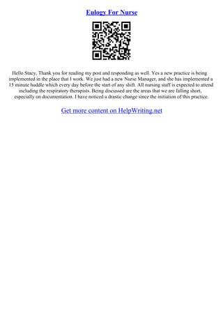 Eulogy For Nurse
Hello Stacy, Thank you for reading my post and responding as well. Yes a new practice is being
implemented in the place that I work. We just had a new Nurse Manager, and she has implemented a
15 minute huddle which every day before the start of any shift. All nursing staff is expected to attend
including the respiratory therapists. Being discussed are the areas that we are falling short,
especially on documentation. I have noticed a drastic change since the initiation of this practice.
Get more content on HelpWriting.net
 