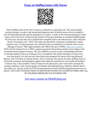 Essay on Staffing Issues with Nurses
Nurse staffing refers to the ratio of nurses to patients in a particular unit. The current global
nursing shortage is simply wide spread and dangerous lace of skilled nurses who are needed to
care for individual patients and the population as a while. A study on the nursing shortage by Linda
Aiken of the University of Pennsylvania School of Nursing, fund that an estimated 20,000 people
die each year, because they have checked into a hospital with overworked nurses. (The American
Nurses Association, Inc., 2010). The study also found that Americans scheduled for routine
surgeries run a 31 percent greater risk of dying if they are admitted to a hospital with a severe
shortage of nurses. That's approximately one–fifth of the up to 98,000...show more content...
2010). On the Federal level, in 2002, congress passed the Nurse Reinvestment Act to improve the
recruitment and retention of nurses. The act establishes a service to give scholarships and loans
to nursing students if they are willing to serve in hospitals with critical shortages of nurses for a
two year period. It is also sets up a loan forgiveness program for nurses receiving advanced
degrees, who will teach at nursing schools. Just to reinterate, the reasons for these staffing issues is
not just the economy and inadequate support from financial institutions to train sufficient numbers
of nurses, but, it also includes a lack of respect by the physicians, poor work ethics amongst the
nursing workforce, lack of good quality recruitment and inadequate pay. Statistics indicate that in
Savannah, Ga., the pay scales for LPN (licensed practical nurses) and RN (registered nurses) are as
follows: LPN LOW AVERAGE HIGH $33,000 $42,000 $54,000 Nat'l $38,000 $47,000$61,000 Avg.
RN $48,000$64,000$80,000 Nat'l $54,000$72,000
Get more content on HelpWriting.net
 
