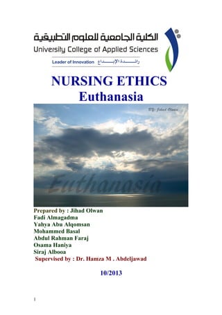 NURSING ETHICS
Euthanasia

Prepared by : Jihad Olwan
Fadi Almagadma
Yahya Abu Alqomsan
Mohammed Basal
Abdul Rahman Faraj
Osama Haniya
Siraj Albooa
Supervised by : Dr. Hamza M . Abdeljawad

10/2013

1

 