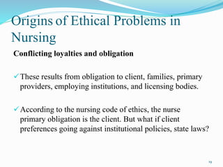 Origins of Ethical Problems in
Nursing
Conflicting loyalties and obligation
These results from obligation to client, families, primary
providers, employing institutions, and licensing bodies.
According to the nursing code of ethics, the nurse
primary obligation is the client. But what if client
preferences going against institutional policies, state laws?
19
 