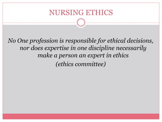 NURSING ETHICS
No One profession is responsible for ethical decisions,
nor does expertise in one discipline necessarily
make a person an expert in ethics
(ethics committee)
 