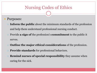 Nursing Codes of Ethics
 Purposes:
 Inform the public about the minimum standards of the profession
and help them understand professional nursing conduct.
 Provide a sign of the profession’s commitment to the public it
serves.
 Outline the major ethical considerations of the profession.
 Provide standards for professional behaviors.
 Remind nurses of special responsibility they assume when
caring for the sick.
 