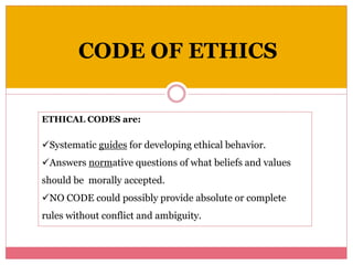 CODE OF ETHICS
ETHICAL CODES are:
Systematic guides for developing ethical behavior.
Answers normative questions of what beliefs and values
should be morally accepted.
NO CODE could possibly provide absolute or complete
rules without conflict and ambiguity.
 