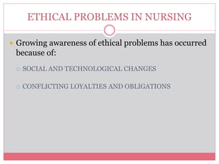 ETHICAL PROBLEMS IN NURSING
 Growing awareness of ethical problems has occurred
because of:
 SOCIAL AND TECHNOLOGICAL CHANGES
 CONFLICTING LOYALTIES AND OBLIGATIONS
 