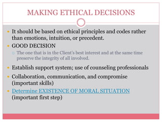 MAKING ETHICAL DECISIONS
 It should be based on ethical principles and codes rather
than emotions, intuition, or precedent.
 GOOD DECISION
 The one that is in the Client’s best interest and at the same time
preserve the integrity of all involved.
 Establish support system; use of counseling professionals
 Collaboration, communication, and compromise
(important skills)
 Determine EXISTENCE OF MORAL SITUATION
(important first step)
 