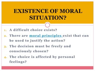 EXISTENCE OF MORAL
SITUATION?
1. A difficult choice exists?
2. There are moral principles exist that can
be used to justify the action?
3. The decision must be freely and
consciously chosen?
4. The choice is affected by personal
feelings?
 