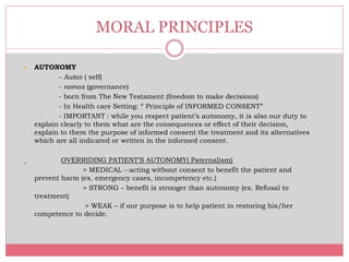  AUTONOMY
- Autos ( self)
- nomos (governance)
- born from The New Testament (freedom to make decisions)
- In Health care Setting: “ Principle of INFORMED CONSENT”
- IMPORTANT : while you respect patient’s autonomy, it is also our duty to
explain clearly to them what are the consequences or effect of their decision,
explain to them the purpose of informed consent the treatment and its alternatives
which are all indicated or written in the informed consent.
OVERRIDING PATIENT’S AUTONOMY( Paternalism)
> MEDICAL --acting without consent to benefit the patient and
prevent harm (ex. emergency cases, incompetency etc.)
> STRONG – benefit is stronger than autonomy (ex. Refusal to
treatment)
> WEAK – if our purpose is to help patient in restoring his/her
competence to decide.
MORAL PRINCIPLES
 