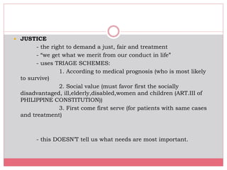  JUSTICE
- the right to demand a just, fair and treatment
- “we get what we merit from our conduct in life”
- uses TRIAGE SCHEMES:
1. According to medical prognosis (who is most likely
to survive)
2. Social value (must favor first the socially
disadvantaged, ill,elderly,disabled,women and children (ART.III of
PHILIPPINE CONSTITUTION))
3. First come first serve (for patients with same cases
and treatment)
- this DOESN’T tell us what needs are most important.
 
