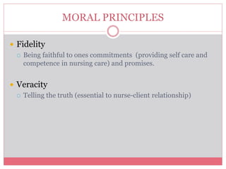  Fidelity
 Being faithful to ones commitments (providing self care and
competence in nursing care) and promises.
 Veracity
 Telling the truth (essential to nurse-client relationship)
MORAL PRINCIPLES
 