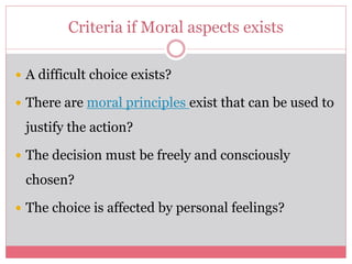 Criteria if Moral aspects exists
 A difficult choice exists?
 There are moral principles exist that can be used to
justify the action?
 The decision must be freely and consciously
chosen?
 The choice is affected by personal feelings?
 