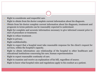 • Right to considerate and respectful care.
• Right to obtain from his doctor complete current information about his diagnosis.
• Obtain from his doctor complete current information about his diagnosis, treatment and
prognosis in terms patients can be reasonably expected to understand.
• Right for complete and accurate information necessary to give informed consent prior to
start of procedure or treatment.
• Right to refuse treatment .
• Right to privacy.
• Right confidentiality.
• Right to expect that a hospital must take reasonable response for the client’s request for
services, within the hospital’s capacity.
• Right to obtain information: any relationship of the hospital to other healthcare and
educational institutions concerning his care; human experimentation
• Right to expect reasonable continuity of care.
• Right to examine and receive an explanation of his bill, regardless of source.
• Right to know what hospital rules and regulations apply to his conduct as a patient.
 