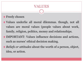 VALUES
Freely chosen
Values underlie all moral dilemmas. though, not all
values are moral values (people values about work,
family, religion, politics, money and relationships.
IMPORTANT: Values influence decisions and actions,
such as nurses’ ethical decision making.
Beliefs or attitudes about the worth of a person, object,
idea, or action.
 