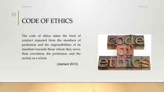 08/25/2025
nursing ethics
10
CODE OF ETHICS
The code of ethics states the kind of
conduct expected from the members of
profession and the responsibilities of its
members towards those whom they serve,
their coworkers, the profession, and the
society as a whole.
(clement 2013)
 