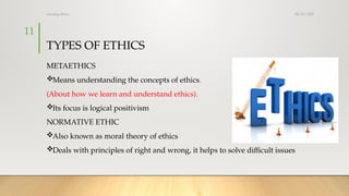 08/25/2025
nursing ethics
11
TYPES OF ETHICS
METAETHICS
Means understanding the concepts of ethics.
(About how we learn and understand ethics).
Its focus is logical positivism
NORMATIVE ETHIC
Also known as moral theory of ethics
Deals with principles of right and wrong, it helps to solve difficult issues
 