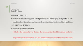 08/25/2025
nursing ethics
12
CONT…
MILITARY ETHICS
Branch of ethics having own set of practices and philosophy that guides to act
consistently with values and standards as established by the military traditions
RELATIONAL ETHICS
 Used in qualitative research
( it helps the researchers to discuss the issues, understand the values, and show
respect to other researchers and the communities in which they live and work)
 