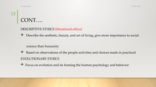 08/25/2025
nursing ethics
13
CONT….
DESCRIPTIVE ETHICS (Situational ethics)
 Describe the aesthetic, beauty, and art of living, give more importance to social
science than humanity
 Based on observations of the people activities and choices made in practiced
EVOLUTIONARY ETHICS
 Focus on evolution and its framing the human psychology and behavior
 
