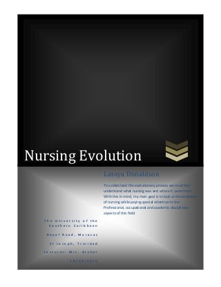 Nursing Evolution
Latoya Donaldson
To understand the evolutionary process we must first
understand what nursing was and where it came from.
With this in mind, my main goal is to look at the evolution
of nursing while paying special attention to the
Professional, occupational and academic disciplinary
aspects of this field.
The University of the
Southern Caribbean
Royal Road, Maracas
St Joseph, Trinidad
Lecturer: Mrs. Archer
10/10/2013

 