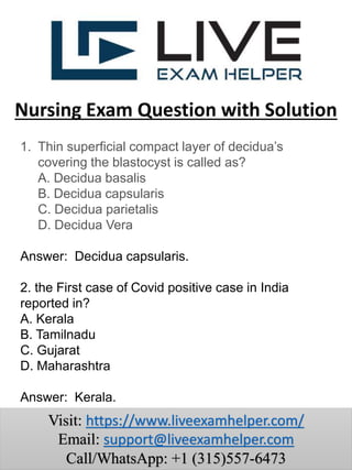 1. Thin superficial compact layer of decidua’s
covering the blastocyst is called as?
A. Decidua basalis
B. Decidua capsularis
C. Decidua parietalis
D. Decidua Vera
Answer: Decidua capsularis.
2. the First case of Covid positive case in India
reported in?
A. Kerala
B. Tamilnadu
C. Gujarat
D. Maharashtra
Answer: Kerala.
Nursing Exam Question with Solution
Visit: https://www.liveexamhelper.com/
Email: support@liveexamhelper.com
Call/WhatsApp: +1 (315)557-6473
 