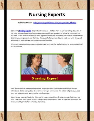 Nursing Experts
_____________________________________________________________________________________

         By Charles Thiesen - http://www.ExpertWitness.com/categories/M/Medical



Concerning Nursing Experts it is pretty interesting to note how many people are talking about this in
the most unusual places. But what many people probably are not aware of is how far-reaching it is in
our lives. That is what we found out, and it is good to know, plus discovering the nuances will essentially
be an empowering experience. We know the value of what you are about to read, and while it may not
all be directly applicable we are confident some of it will be.

It is nearly impossible to cover every possible angle here, and that is why this may be somewhat general
like an overview.




Take action and start a weight loss program. Maybe you don't know how to lose weight and feel
intimidated. Do not worry about it, we all need to begin somewhere. This article will give you a good
start and get you on your way to having a perfect shape.

Listen to your cravings! Foods like chips and ice cream are delicious. Craving are magnified when you
start a diet plan. Don't give in to your cravings, but don't just ignore them all together. Remember that
most unhealthy snacks have a healthy alternative.
 