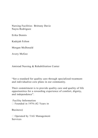 Nursing Facilities Brittany Davie
Nayra Rodriguez
Erika Dennis
Kadejah Felton
Morgan McDonald
Avery McGee
Amistad Nursing & Rehabilitation Center
“Set a standard for quality care through specialized treatment
and individualize core plans in our community.
Their commitment is to provide quality care and quality of life
opportunities for a rewarding experience of comfort, dignity,
and independence”.
Facility Information
Business)
Services
 