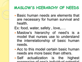 MASLOW’S HIERARCHY OF NEEDS
 Basic human needs are elements that
are necessary for human survival and
health.
Ex: food, water, safety , love,….
 Maslow’s hierarchy of need’s is a
model that nurses use to understand
the interrelationship of basic human
needs.
 Acc to this model certain basic human
needs are more basic than others.
 Self actualization is the highest
 