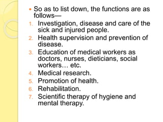  So as to list down, the functions are as
follows—
1. Investigation, disease and care of the
sick and injured people.
2. Health supervision and prevention of
disease.
3. Education of medical workers as
doctors, nurses, dieticians, social
workers… etc.
4. Medical research.
5. Promotion of health.
6. Rehabilitation.
7. Scientific therapy of hygiene and
mental therapy.
 
