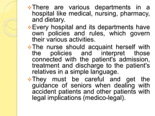 There are various departments in a
hospital like medical, nursing, pharmacy,
and dietary.
Every hospital and its departments have
own policies and rules, which govern
their various activities.
The nurse should acquaint herself with
the policies and interpret those
connected with the patient's admission,
treatment and discharge to the patient's
relatives in a simple language.
They must be careful and get the
guidance of seniors when dealing with
accident patients and other patients with
legal implications (medico-legal).
 