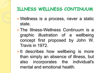 ILLNESS WELLNESS CONTINUUM
 Wellness is a process, never a static
state.
 The Illness-Wellness Continuum is a
graphic illustration of a wellbeing
concept first proposed by John W.
Travis in 1972.
 It describes how wellbeing is more
than simply an absence of illness, but
also incorporates the individual's
mental and emotional health.
 