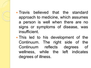  Travis believed that the standard
approach to medicine, which assumes
a person is well when there are no
signs or symptoms of disease, was
insufficient.
 This led to his development of the
Continuum. The right side of the
Continuum reflects degrees of
wellness, while the left indicates
degrees of illness.
 