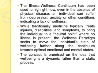  The Illness-Wellness Continuum has been
used to highlight how, even in the absence of
physical disease, an individual can suffer
from depression, anxiety or other conditions
indicating a lack of wellness.
 While traditionally medicine typically treats
injuries, disabilities, and symptoms, to bring
the individual to a "neutral point" where no
illness is present, the Wellness Paradigm
seeks to move the individual’s state of
wellbeing further along the continuum
towards optimal emotional and mental states.
 The concept is premised on the idea that
wellbeing is a dynamic rather than a static
process.
 